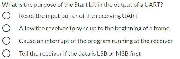 What is the purpose of the Start bit in the output of a UART?
Reset the input buffer of the receiving UART
Allow the receiver to sync up to the beginning of a frame
Cause an interrupt of the program running at the receiver
Tell the receiver if the data is LSB or MSB first
