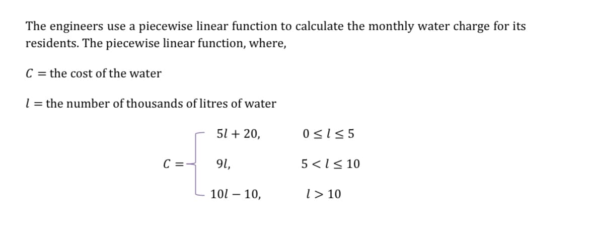 The engineers use a piecewise linear function to calculate the monthly water charge for its
residents. The piecewise linear function, where,
C=the cost of the water
l = the number of thousands of litres of water
51 +20,
0≤1≤5
C ==
91,
5<<10
100 - 10,
1 > 10