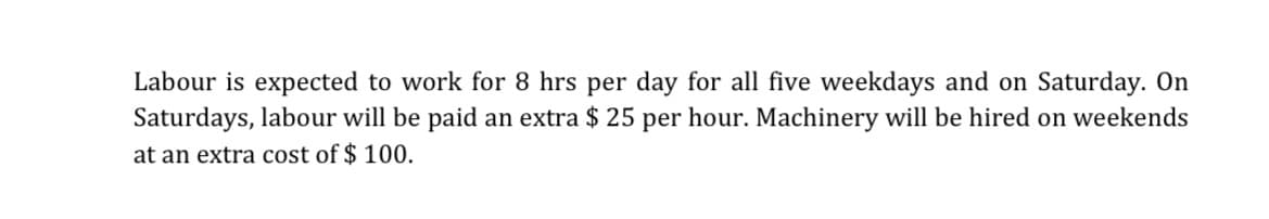 Labour is expected to work for 8 hrs per day for all five weekdays and on Saturday. On
Saturdays, labour will be paid an extra $25 per hour. Machinery will be hired on weekends
at an extra cost of $ 100.