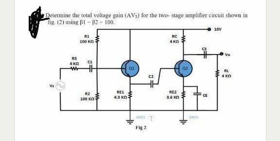 Determine the total voltage gain (AVs) for the two- stage amplifier circuit shown in
Tig. (2) using B1 - 82 - 100.
10v
R1
RC
100 KN
4 KO
Vo
RS
4 KA
RL
4 Ka
REI
RE2
R2
CE
4.3 Kn
3.6 KO
100 KO
GND1
Fig 2
