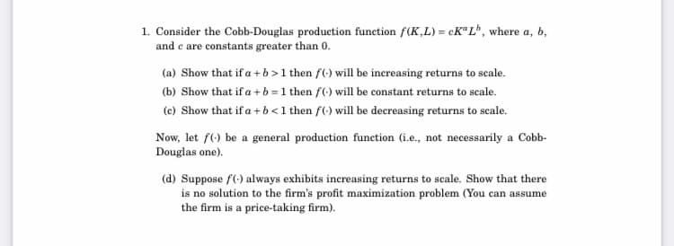 1. Consider the Cobb-Douglas production function f(K,L) = CKªL*, where a, b,
and e are constants greater than 0.
(a) Show that if a + b >1 then f(-) will be increasing returns to seale.
(b) Show that if a + b = 1 then f(-) will be constant returns to scale.
(c) Show that if a + b<1 then f(-) will be decreasing returns to scale.
Now, let f() be a general production function (i.e., not necessarily a Cobb-
Douglas one).
(d) Suppose f(-) always exhibits increasing returns to scale. Show that there
is no solution to the firm's profit maximization problem (You can assume
the firm is a price-taking firm
