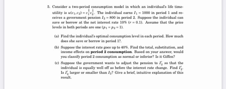 5. Consider a two-period consumption model in which an individual's life time-
utility is u(c1,c2) = ee. The individual earns I1 = 1000 in period 1 and re-
ceives a government pension I2 = 800 in period 2. Suppose the individual can
save or borrow at the net interest rate 10% (r = 0.1). Assume that the price
levels in both periods are one (p1 = p2 = 1).
(a) Find the individual's optimal consumption level in each period. How much
does she save or borrow in period 1?.
(b) Suppose the interest rate goes up to 40%. Find the total, substitution, and
income effects on period 2 consumption. Based on your answer, would
you classify period 2 consumption as normal or inferior? Is it Giffen?
(c) Suppose the government wants to adjust the pension to I', so that the
individual is equally well off as before the interest rate change. Find I.
Is I', larger or smaller than I2? Give a brief, intuitive explanation of this
result.
