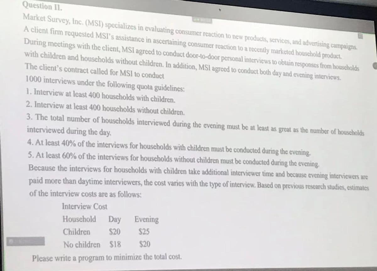 Question II.
Market Survey, Inc. (MSI) specializes in evaluating consumer reaction to new products, services, and advertising campaigns.
A client firm requested MSI's assistance in ascertaining consumer reaction to a recently marketed houschold product.
During meetings with the client, MSI agreed to conduct door-to-door personal interviews to obtain responses from households
with children and households without children. In addition, MSI agreed to conduct both day and evening interviews.
The client's contract called for MSI to conduct
1000 interviews under the following quota guidelines:
1. Interview at least 400 households with children.
2. Interview at least 400 households without children.
3. The total number of households interviewed during the evening must be at least as great as the number of houscholds
interviewed during the day.
4. At least 40% of the interviews for households with children must be conducted during the evening.
5. At least 60% of the interviews for households without children must be conducted during the evening.
Because the interviews for households with children take additional interviewer time and because evening interviewers are
paid more than daytime interviewers, the cost varies with the type of interview. Based on previous research studies, estimates
of the interview costs are as follows:
Interview Cost
Household Day
Evening
Children
$20
$25
No children $18
$20
Please write a program to minimize the total cost.
