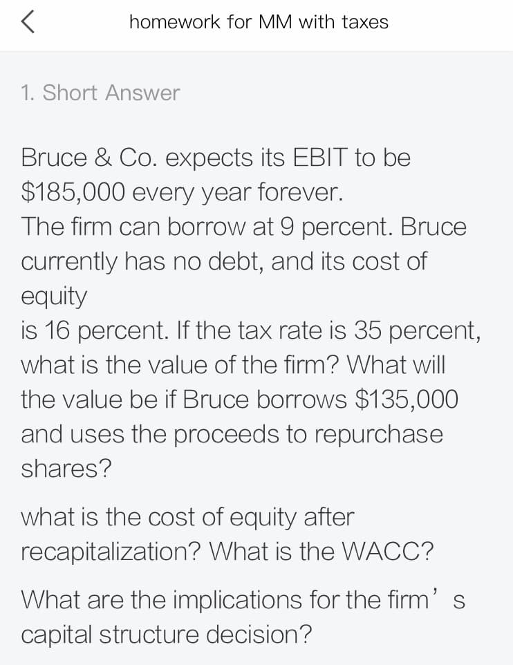 homework for MM with taxes
1. Short Answer
Bruce & Co. expects its EBIT to be
$185,000 every year forever.
The firm can borrow at 9 percent. Bruce
currently has no debt, and its cost of
equity
is 16 percent. If the tax rate is 35 percent,
what is the value of the firm? What will
the value be if Bruce borrows $135,000
and uses the proceeds to repurchase
shares?
what is the cost of equity after
recapitalization? What is the WACC?
What are the implications for the firm' s
capital structure decision?
