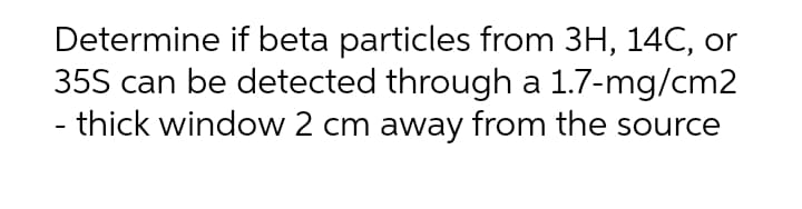 Determine if beta particles from 3H, 14C, or
35S can be detected through a 1.7-mg/cm2
- thick window 2 cm away from the source
