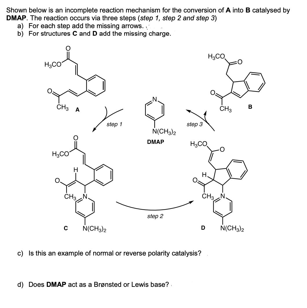 Shown below is an incomplete reaction mechanism for the conversion of A into B catalysed by
DMAP. The reaction occurs via three steps (step 1, step 2 and step 3)
a) For each step add the missing arrows.
b) For structures C and D add the missing charge.
H3CO
H3CO
CH3 A
ČH3
B
step 1
step 3
N(CH3)2
DMAP
H3CO
H3CO
H
H.
ČH3 N.
CH3 N.
step 2
N(CH3)2
N(CH3)2
c) Is this an example of normal or reve
se polarity cata
s?
d) Does DMAP act as a Brønsted or Lewis base?

