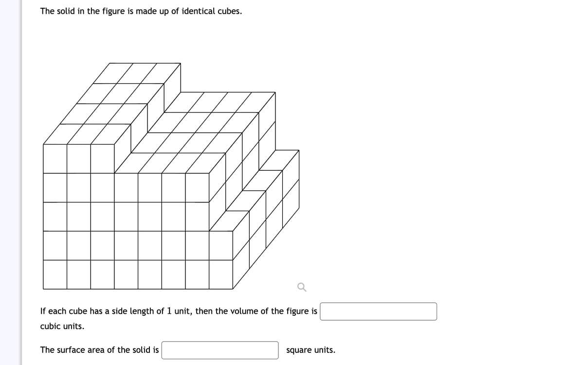 The solid in the figure is made up of identical cubes.
If each cube has a side length of 1 unit, then the volume of the figure is
cubic units.
The surface area of the solid is
square units.