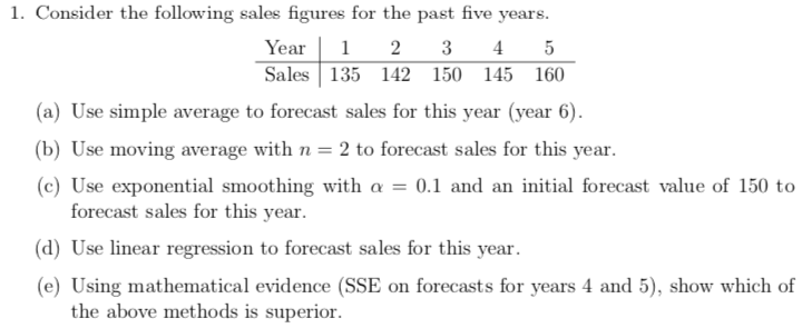 1. Consider the following sales figures for the past five years.
Year 12 3 45
Sales 135 142 150 145 160
(a) Use simple average to forecast sales for this year (year 6).
(b) Use moving average with n = 2 to forecast sales for this year.
(c) Use exponential smoothing with a = 0.1 and an initial forecast value of 150 to
forecast sales for this year.
(d) Use linear regression to forecast sales for this year.
(e) Using mathematical evidence (SSE on forecasts for years 4 and 5), show which of
the above methods is superior.
