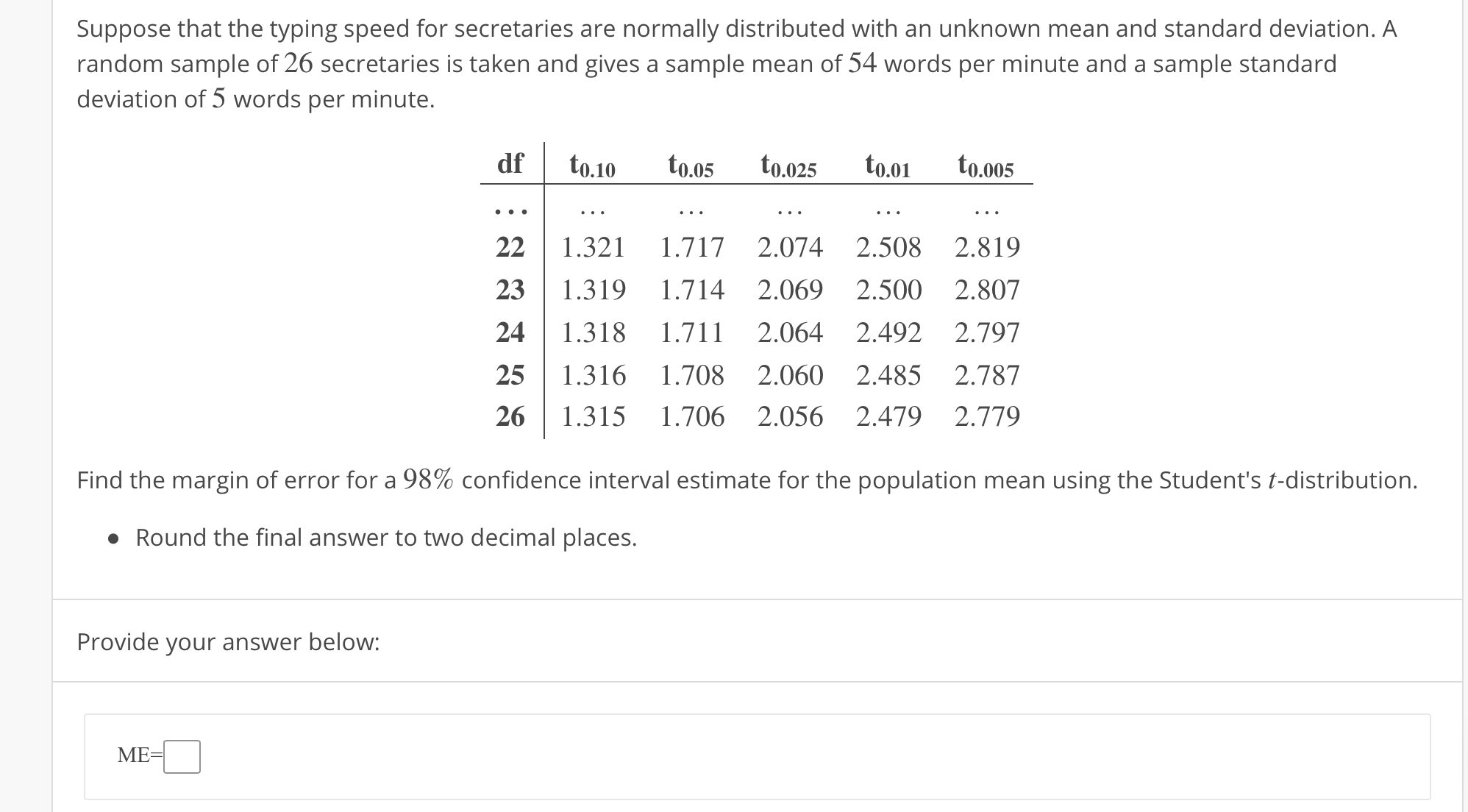 Suppose that the typing speed for secretaries are normally distributed with an unknown mean and standard deviation. A
random sample of 26 secretaries is taken and gives a sample mean of 54 words per minute and a sample standard
deviation of 5 words per minute.
df to.10.s t0.025 0.01to
to.o25 to.0 to.o05
22 1.321 1.717 2.074 2.508 2.819
23 1.319 1.714 2.069 2.500 2.807
24 1.318 1.711 2.064 2.492 2.797
25 1.316 1.708 2.060 2.485 2.787
26 1.315 1.706 2.056 2.479 2.779
Find the margin of error for a 98% confidence interval estimate for the population mean using the Student's t-distribution.
Round the final answer to two decimal places.
Provide your answer below:
ME
