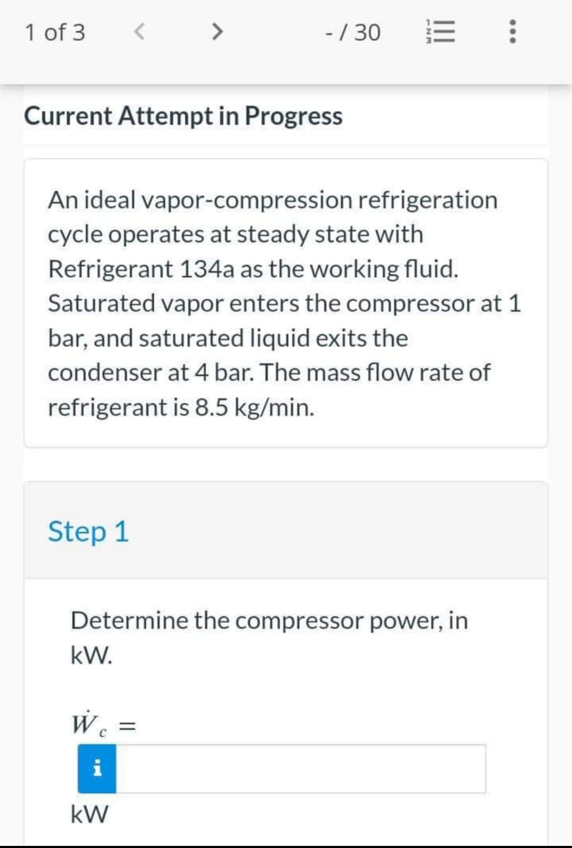 1 of 3
Current Attempt in Progress
An ideal vapor-compression refrigeration
cycle operates at steady state with
Refrigerant 134a as the working fluid.
Saturated vapor enters the compressor at 1
bar, and saturated liquid exits the
condenser at 4 bar. The mass flow rate of
refrigerant is 8.5 kg/min.
Step 1
- / 30
Determine the compressor power, in
kW.
We
kW
=