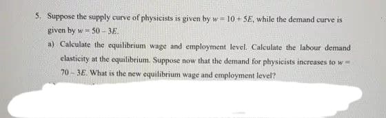5. Suppose the supply curve of physicists is given by w= 10 + SE, while the demand curve is
given by w= 50 - 3E.
a) Calculate the equilibrium wage and employment level. Calculate the labour demand
elasticity at the equilibrium. Suppose now that the demand for physicists increases to w =
70 - 3E. What is the new equilibrium wage and employment level?
