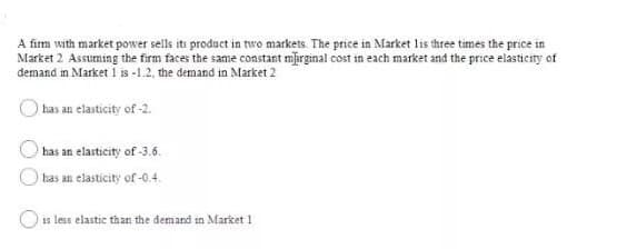 A firm with market power sells its product in rre markets. The price in Market lis three times the price in
Market 2 Assuming the firm faces the same constant mbrginal cost in each market and the price elasticity of
demand in Market 1 is -1.2, the demand in Market 2
has an elasticity of -2.
has an elasticity of -3.6.
has an elasticity of-0.4.
is less elastic than the demand in Market 1
