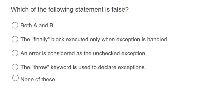 Which of the following statement is false?
Both A and B.
The "finally" block executed only when exception is handled.
An error is considered as the unchecked exception.
The "throw" keyword is used to declare exceptions.
None of these
