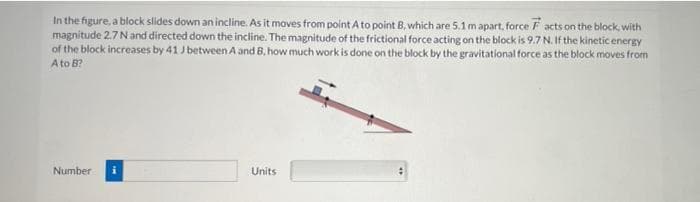 In the figure, a block slides down an incline. As it moves from point A to point B, which are 5.1 m apart, force Facts on the block with
magnitude 2.7 N and directed down the incline. The magnitude of the frictional force acting on the block is 9.7 N. If the kinetic energy
of the block increases by 41 J between A and B, how much work is done on the block by the gravitational force as the block moves from
A to B?
Number i
Units