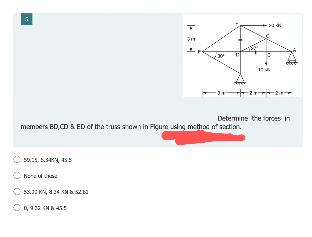 5
59.15, 8.34KN, 45.5
None of these
53.99 KN, 8.34 KN & 52.81
T
3 m
0, 9.32 KN & 45.5
30°
3 m
members BD,CD & ED of the truss shown in Figure using method of section.
E
D
30 kN
C
B
10 kN
-2m-2m-
Determine the forces in