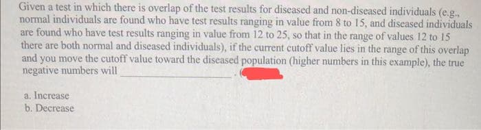 Given a test in which there is overlap of the test results for diseased and non-diseased individuals (e.g.,
normal individuals are found who have test results ranging in value from 8 to 15, and diseased individuals
are found who have test results ranging in value from 12 to 25, so that in the range of values 12 to 15
there are both normal and diseased individuals), if the current cutoff value lies in the range of this overlap
and you move the cutoff value toward the diseased population (higher numbers in this example), the true
negative numbers will
a. Increase
b. Decrease