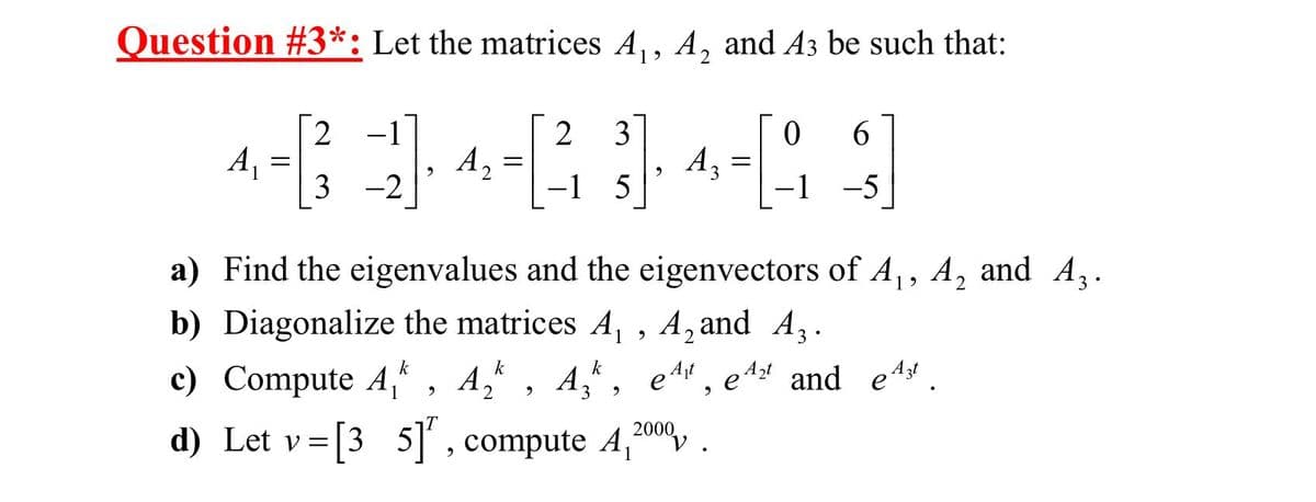 Question #3*: Let the matrices A₁, A, and A3 be such that:
2
A₁ =
2 −1
3
-2
9
A₂
=
9
2 3
5
9
A3
A3
=
a) Find the eigenvalues and the eigenvectors of A₁, A₂ and A3.
2
0 6
-1 -5
b) Diagonalize the matrices A₁, A₂and A.
k
c) Compute A₁ A₂, A₂, e¹
2
d) Let v=[35]", compute 4,2000,
et, et andet.