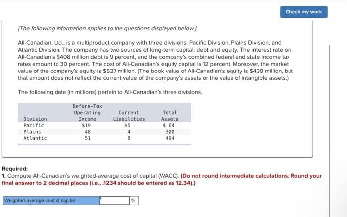 [The following information applies to the questions displayed below.]
All-Canadian, Ltd., is a multiproduct company with three divisions: Pacific Division, Plains Division, and
Atlantic Division. The company has two sources of long-term capital: debt and equity. The interest rate on
All-Canadian's $408 million debt is 9 percent, and the company's combined federal and state income tax
rates amount to 30 percent. The cost of All-Canadian's equity capital is 12 percent. Moreover, the market
value of the company's equity is $527 million. (The book value of All-Canadian's equity is $438 million, but
that amount does not reflect the current value of the company's assets or the value of intangible assets.)
The following data (in millions) pertain to All-Canadian's three divisions,
Before-Tax
Operating
Income
$19
48
51
Division
Pacific
Plains
Atlantic
Current
Liabilities
Weighted-average cost of capital
$5
4
8
Total
Assets
$ 64
%
Check my work
300
494
Required:
1. Compute All-Canadian's weighted-average cost of capital (WACC). (Do not round intermediate calculations. Round your
final answer to 2 decimal places (i.e., .1234 should be entered as 12.34).)