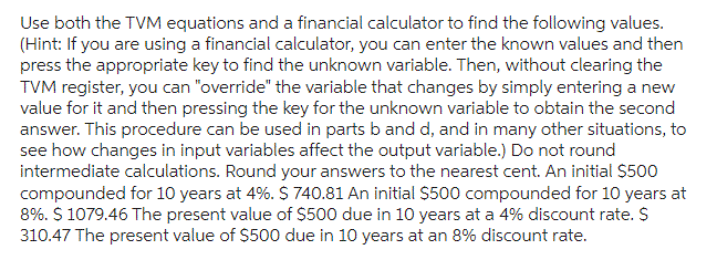 Use both the TVM equations and a financial calculator to find the following values.
(Hint: If you are using a financial calculator, you can enter the known values and then
press the appropriate key to find the unknown variable. Then, without clearing the
TVM register, you can "override" the variable that changes by simply entering a new
value for it and then pressing the key for the unknown variable to obtain the second
answer. This procedure can be used in parts b and d, and in many other situations, to
see how changes in input variables affect the output variable.) Do not round
intermediate calculations. Round your answers to the nearest cent. An initial $500
compounded for 10 years at 4%. $ 740.81 An initial $500 compounded for 10 years at
8%. $ 1079.46 The present value of $500 due in 10 years at a 4% discount rate. $
310.47 The present value of $500 due in 10 years at an 8% discount rate.