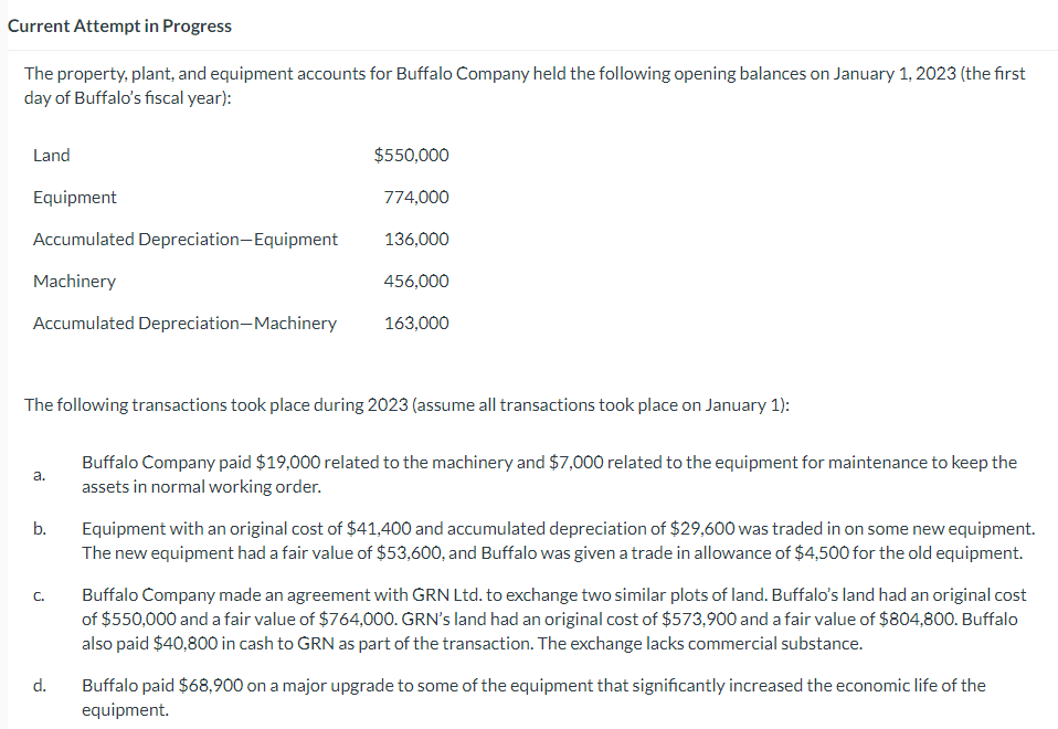 Current Attempt in Progress
The property, plant, and equipment accounts for Buffalo Company held the following opening balances on January 1, 2023 (the first
day of Buffalo's fiscal year):
Land
Equipment
Accumulated Depreciation-Equipment
Machinery
Accumulated Depreciation-Machinery
The following transactions took place during 2023 (assume all transactions took place on January 1):
a.
b.
C.
$550,000
774,000
136,000
456,000
163,000
d.
Buffalo Company paid $19,000 related to the machinery and $7,000 related to the equipment for maintenance to keep the
assets in normal working order.
Equipment with an original cost of $41,400 and accumulated depreciation of $29,600 was traded in on some new equipment.
The new equipment had a fair value of $53,600, and Buffalo was given a trade in allowance of $4,500 for the old equipment.
Buffalo Company made an agreement with GRN Ltd. to exchange two similar plots of land. Buffalo's land had an original cost
of $550,000 and a fair value of $764,000. GRN's land had an original cost of $573,900 and a fair value of $804,800. Buffalo
also paid $40,800 in cash to GRN as part of the transaction. The exchange lacks commercial substance.
Buffalo paid $68,900 on a major upgrade to some of the equipment that significantly increased the economic life of the
equipment.