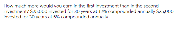 How much more would you earn in the first investment than in the second
investment? $25,000 invested for 30 years at 12% compounded annually $25,000
invested for 30 years at 6% compounded annually