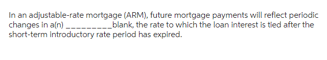 In an adjustable-rate mortgage (ARM), future mortgage payments will reflect periodic
changes in a(n) _________________blank, the rate to which the loan interest is tied after the
short-term introductory rate period has expired.