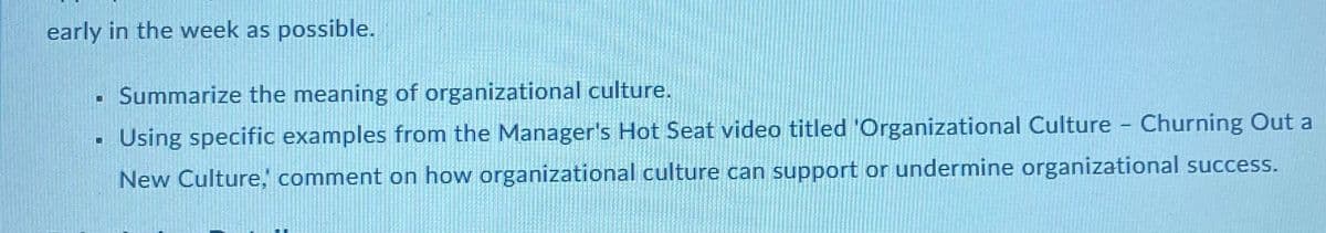 early in the week as possible.
. Summarize the meaning of organizational culture.
Using specific examples from the Manager's Hot Seat video titled 'Organizational Culture - Churning Out a
New Culture, comment on how organizational culture can support or undermine organizational success.
D