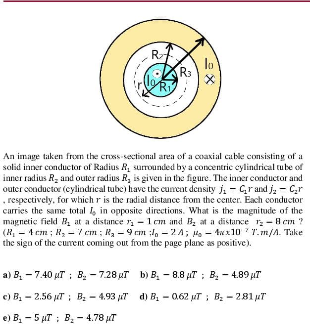 R27
lo
R3
Ri
An image taken from the cross-sectional area of a coaxial cable consisting of a
solid inner conductor of Radius R, surrounded by a concentric cylindrical tube of
inner radius R2 and outer radius R3 is given in the figure. The inner conductor and
outer conductor (cylindrical tube) have the current density ji = Cr and j, = C,r
, respectively, for which r is the radial distance from the center. Each conductor
carries the same total 1, in opposite directions. What is the magnitude of the
magnetic field B at a distance r = 1 cm and B2 at a distance r2 = 8 cm ?
(R, = 4 cm ; R, =7 cm ; R, = 9 cm ;I, = 2 A; Ho = 4nx10-7 T.m/A. Take
the sign of the current coming out from the page plane as positive).
a) B1 = 7.40 µT ; B2 = 7.28 µT b) B = 8.8 µT ; B2 = 4.89 µT
с) В, — 2.56 иТ; В, — 4.93 иТ d) B, — 0.62 иТ %;B В, 3 2.81 иT
e) B1 = 5 µT ; B2 = 4.78 µT
