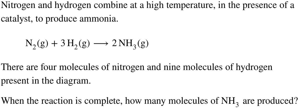 Nitrogen and hydrogen combine at a high temperature, in the presence of a
catalyst, to produce ammonia.
N₂(g) + 3 H₂(g)
2 NH3(g)
There are four molecules of nitrogen and nine molecules of hydrogen
present in the diagram.
When the reaction is complete, how many molecules of NH3 are produced?