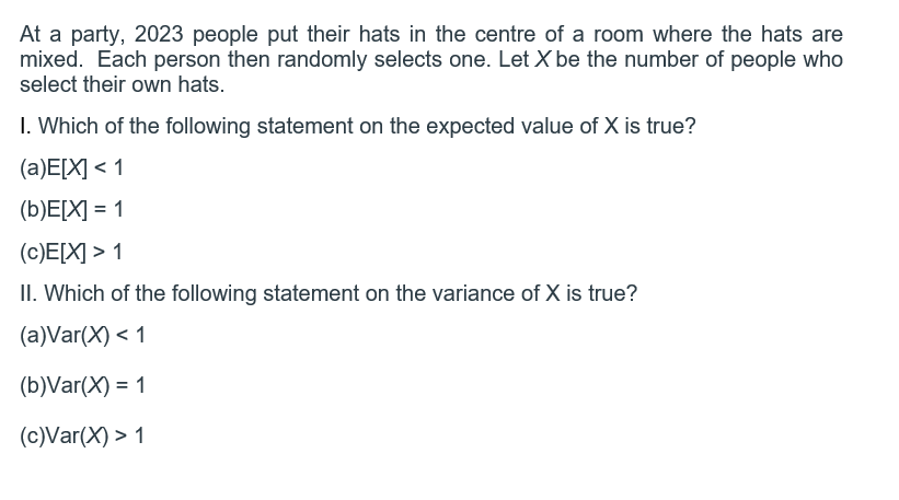 At a party, 2023 people put their hats in the centre of a room where the hats are
mixed. Each person then randomly selects one. Let X be the number of people who
select their own hats.
1. Which of the following statement on the expected value of X is true?
(a)E[X] < 1
(b)E[X] = 1
(c)E[X] > 1
II. Which of the following statement on the variance of X is true?
(a)Var(x) < 1
(b)Var(X) = 1
(c)Var(x) > 1