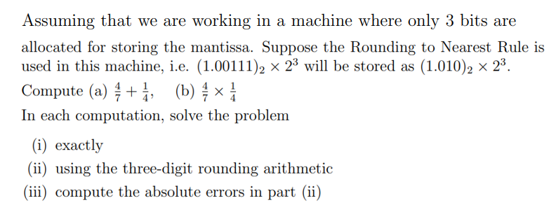 Assuming that we are working in a machine where only 3 bits are
allocated for storing the mantissa. Suppose the Rounding to Nearest Rule is
used in this machine, i.e. (1.00111)2 × 2³ will be stored as (1.010)₂ × 2³.
Compute (a)+1, (b) ¾ × 1
In each computation, solve the problem
(i) exactly
(ii) using the three-digit rounding arithmetic
(iii) compute the absolute errors in part (ii)