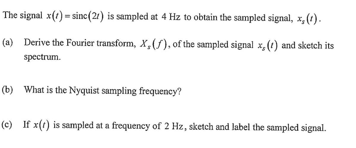 The signal x(t) = sinc(21) is sampled at 4 Hz to obtain the sampled signal, x, (1).
-
(a) Derive the Fourier transform, X, (f), of the sampled signal x, (t) and sketch its
S
spectrum.
(b) What is the Nyquist sampling frequency?
(c) If x(t) is sampled at a frequency of 2 Hz, sketch and label the sampled signal.