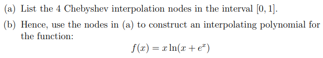 (a) List the 4 Chebyshev interpolation nodes in the interval [0,1].
(b) Hence, use the nodes in (a) to construct an interpolating polynomial for
the function:
f(x) = xln(x + e²)