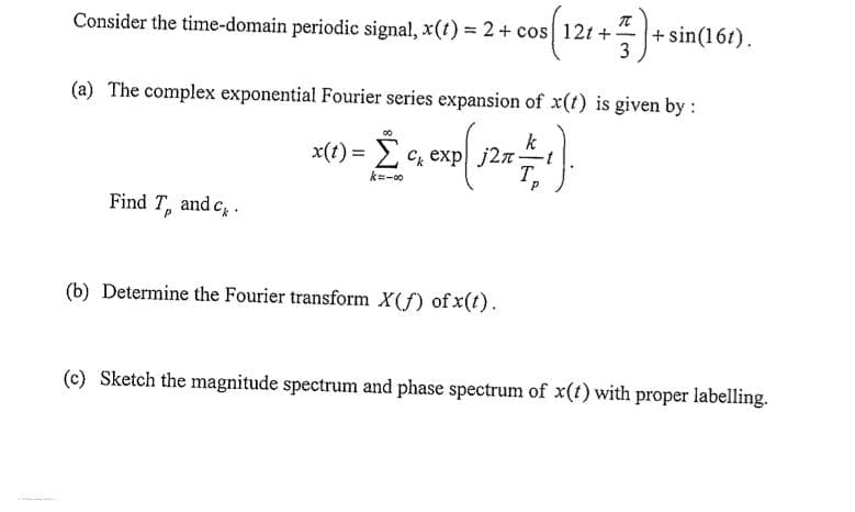 Consider the time-domain periodic signal, x(t) = 2 + cos 12t+-
(a) The complex exponential Fourier series expansion of x(t) is given by :
k
- -1).
x(t) = Σ c exp|j2π.
km-00
T
Find T, and c.
21+ 7) + sin(161).
3
(b) Determine the Fourier transform X(f) of x(t).
(c) Sketch the magnitude spectrum and phase spectrum of x(t) with proper labelling.