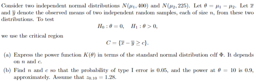 Consider two independent normal distributions N(#1, 400) and N(#2, 225). Let 0 μ₁₂. Let T
and y denote the observed means of two independent random samples, each of size n, from these two
distributions. To test
we use the critical region
Ho:0=0, H1:0>0,
C={c}.
(a) Express the power function K(0) in terms of the standard normal distribution cdf . It depends
on n and c.
(b) Find n and c so that the probability of type I error is 0.05, and the power at = 10 is 0.9,
approximately. Assume that zo.10 = 1.28.
