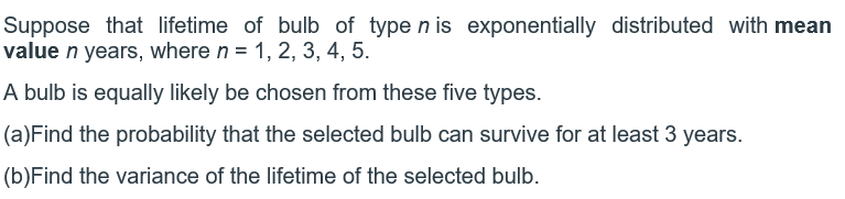 Suppose that lifetime of bulb of type n is exponentially distributed with mean
value n years, where n = 1, 2, 3, 4, 5.
A bulb is equally likely be chosen from these five types.
(a)Find the probability that the selected bulb can survive for at least 3 years.
(b)Find the variance of the lifetime of the selected bulb.