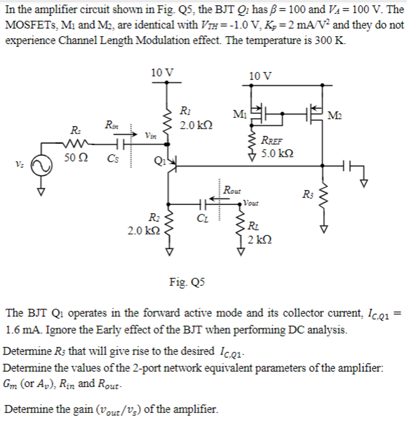 In the amplifier circuit shown in Fig. Q5, the BJT Q1 has ẞ= 100 and V₁ = 100 V. The
MOSFETs, M1 and M2, are identical with √Ã¤ = -1.0 V, K₂ = 2 mA/V² and they do not
experience Channel Length Modulation effect. The temperature is 300 K.
Vs
10 V
10 V
R1
M₁
Rin
2.0 ΚΩ
R:
Vin
RREF
HH
5.0 ΚΩ
50 Ω
C's
Qı
Rout
R3
Vout
R2
2.0 ΚΩ
CL
RL
2 ΚΩ
M2
w
Fig. Q5
The BJT Q1 operates in the forward active mode and its collector current, Ic,Q1
1.6 mA. Ignore the Early effect of the BJT when performing DC analysis.
Determine Rs that will give rise to the desired Ic.q1-
Determine the values of the 2-port network equivalent parameters of the amplifier:
Gm (or Av), Rin and Rout-
Determine the gain (Vout/Vs) of the amplifier.
=
