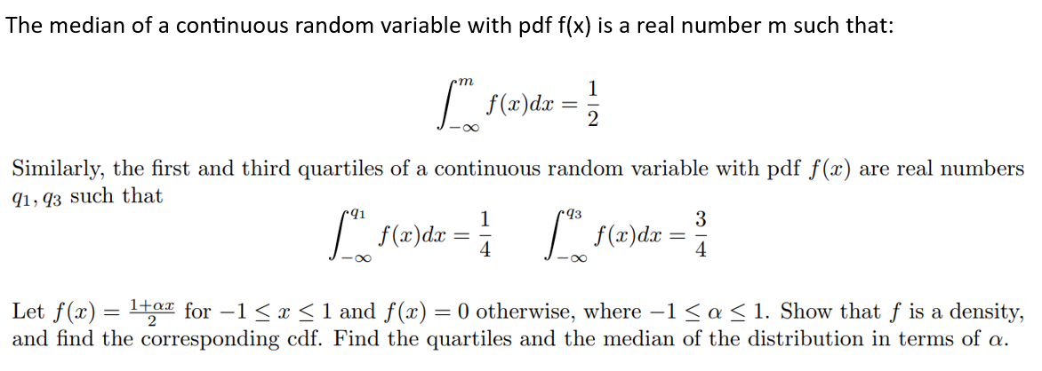 The median of a continuous random variable with pdf f(x) is a real number m such that:
[ f(x)dx = 1/2
Similarly, the first and third quartiles of a continuous random variable with pdf f(x) are real numbers
91,93 such that
91
93
1
3
[ f(x)dx = ² [ f(x) dx = ³
4
Let f(x) = ¹+ for −1 ≤ x ≤ 1 and f(x) = 0 otherwise, where −1 ≤ a ≤ 1. Show that f is a density,
and find the corresponding cdf. Find the quartiles and the median of the distribution in terms of a.