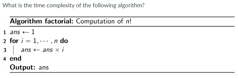 What is the time complexity of the following algorithm?
Algorithm factorial: Computation of n!
1
1 ans
2 for i =
1,..., n do
3 | ans ← ans x i
4 end
Output: ans
