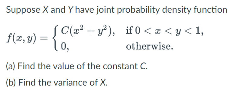 Suppose X and Y have joint probability density function
f(x, y) = {C(a
C(x² + y²), if 0 < x < y < 1,
otherwise.
0,
(a) Find the value of the constant C.
(b) Find the variance of X.