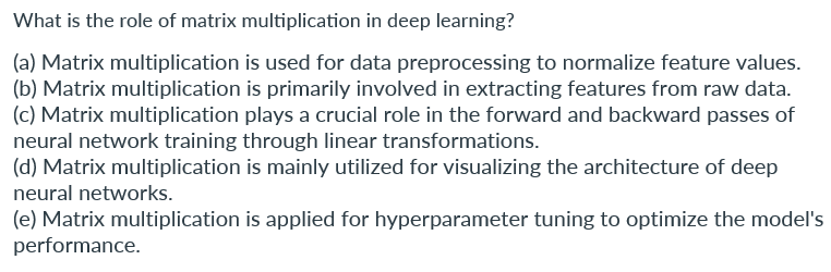 What is the role of matrix multiplication in deep learning?
(a) Matrix multiplication is used for data preprocessing to normalize feature values.
(b) Matrix multiplication is primarily involved in extracting features from raw data.
(c) Matrix multiplication plays a crucial role in the forward and backward passes of
neural network training through linear transformations.
(d) Matrix multiplication is mainly utilized for visualizing the architecture of deep
neural networks.
(e) Matrix multiplication is applied for hyperparameter tuning to optimize the model's
performance.