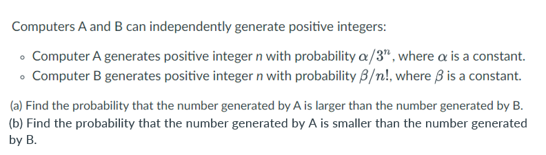 Computers A and B can independently generate positive integers:
• Computer A generates positive integer n with probability a/3", where a is a constant.
• Computer B generates positive integer n with probability 3/n!, where ß is a constant.
(a) Find the probability that the number generated by A is larger than the number generated by B.
(b) Find the probability that the number generated by A is smaller than the number generated
by B.