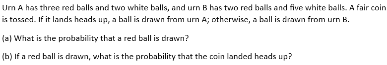 Urn A has three red balls and two white balls, and urn B has two red balls and five white balls. A fair coin
is tossed. If it lands heads up, a ball is drawn from urn A; otherwise, a ball is drawn from urn B.
(a) What is the probability that a red ball is drawn?
(b) If a red ball is drawn, what is the probability that the coin landed heads up?