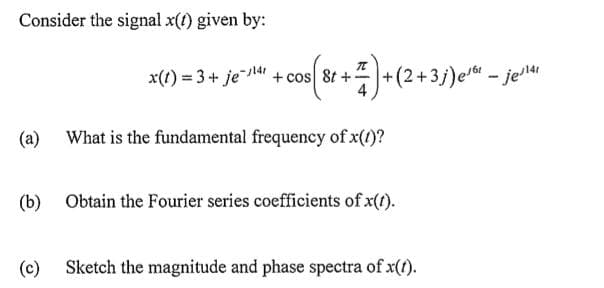 Consider the signal x(t) given by:
+ 7) + (2+3;) e/².
x(t) = 3 + je-1141 + cos 8t +-
(a) What is the fundamental frequency of x(1)?
(c)
(b) Obtain the Fourier series coefficients of x(t).
Sketch the magnitude and phase spectra of x(t).
-jej¹41