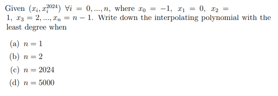 Given (xi, x2024) Vi
=
0,...,n, where x0 = -1, x₁ = 0, x2 =
1, x3 = 2, ..., xn = n = 1. Write down the interpolating polynomial with the
least degree when
(a) n = 1
(b) n = 2
(c) n = 2024
(d) n = 5000