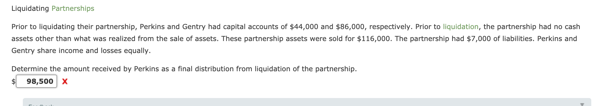Prior to liquidating their partnership, Perkins and Gentry had capital accounts of $44,000 and $86,000, respectively. Prior to liquidation, the partnership had no cash
assets other than what was realized from the sale of assets. These partnership assets were sold for $116,000. The partnership had $7,000 of liabilities. Perkins and
Gentry share income and losses equally.
Determine the amount received by Perkins as a final distribution from liquidation of the partnership.

