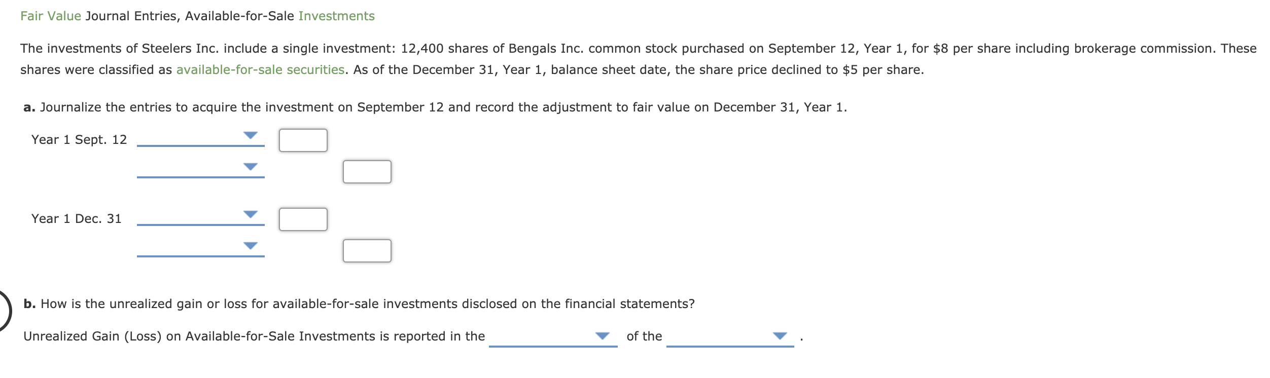 The investments of Steelers Inc. include a single investment: 12,400 shares of Bengals Inc. common stock purchased on September 12, Year 1, for $8 per share including brokerage commission. These
shares were classified as available-for-sale securities. As of the December 31, Year 1, balance sheet date, the share price declined to $5 per share.
a. Journalize the entries to acquire the investment on September 12 and record the adjustment to fair value on December 31, Year 1.
Year 1 Sept. 12
Year 1 Dec. 31
b. How is the unrealized gain or loss for available-for-sale investments disclosed on the financial statements?
Unrealized Gain (Loss) on Available-for-Sale Investments is reported in the
of the

