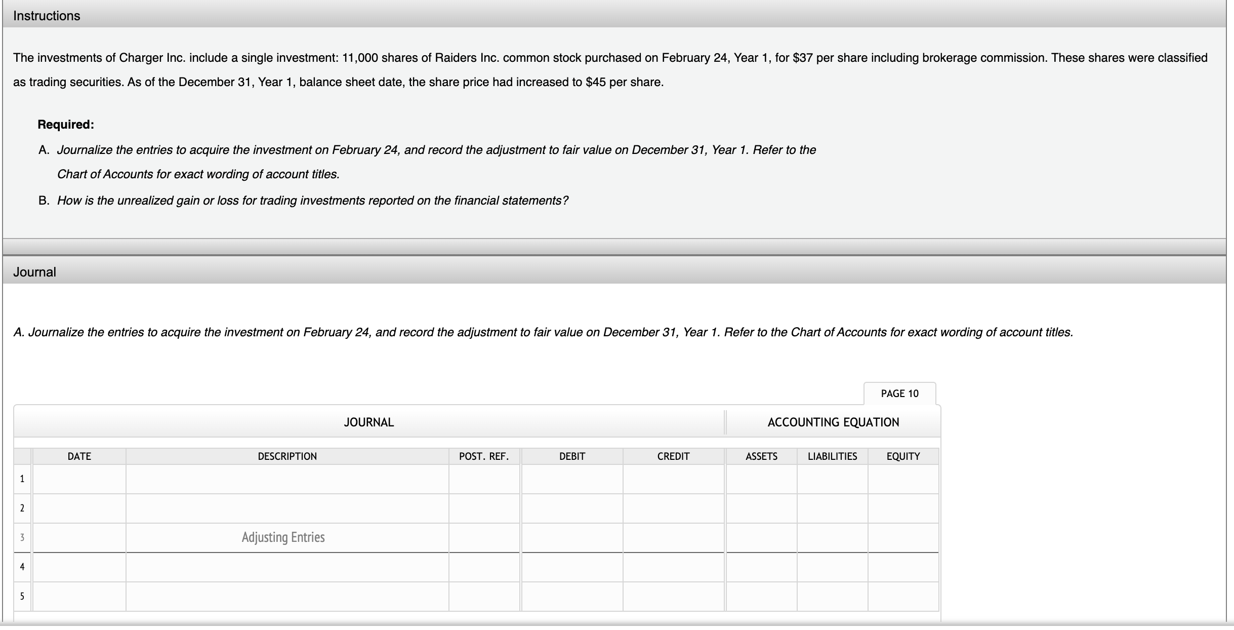 The investments of Charger Inc. include a single investment: 11,000 shares of Raiders Inc. common stock purchased on February 24, Year 1, for $37 per share including brokerage commission. These shares were classified
as trading securities. As of the December 31, Year 1, balance sheet date, the share price had increased to $45 per share.
Required:
A. Journalize the entries to acquire the investment on February 24, and record the adjustment to fair value on December 31, Year 1. Refer to the
Chart of Accounts for exact wording of account titles.
B. How is the unrealized gain or loss for trading investments reported on the financial statements?
