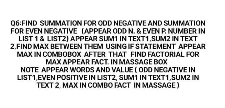 Q6:FIND SUMMATION FOR ODD NEGATIVE AND SUMMATION
FOR EVEN NEGATIVE (APPEAR ODD N. & EVEN P. NUMBER IN
LIST 1 & LIST2) APPEAR SUM1 IN TEXT1,SUM2 IN TEXT
2,FIND MAX BETWEEN THEM USING IF STATEMENT APPEAR
MAX IN COMBOBOX AFTER THAT FIND FACTORIAL FOR
MAX APPEAR FACT. IN MASSAGE BOX
NOTE APPEAR WORDS AND VALUE ( ODD NEGATIVE IN
LIST1,EVEN POSITIVE IN LIST2, SUM1 IN TEXT1,SUM2 IN
TEXT 2, MAX IN COMBO FACT IN MASSAGE)
