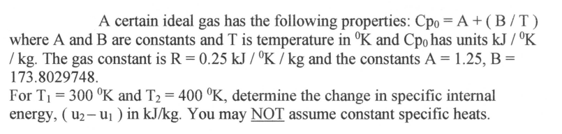 A certain ideal gas has the following properties: Cpo = A + (B/T)
where A and B are constants and T is temperature in °K and Cpo has units kJ / K
/kg. The gas constant is R = 0.25 kJ/K/kg and the constants A = 1.25, B =
173.8029748.
For T₁ = 300 °K and T₂ = 400 °K, determine the change in specific internal
energy, (u₂-u₁ ) in kJ/kg. You may NOT assume constant specific heats.